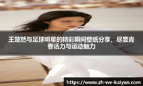 王楚然与足球明星的精彩瞬间壁纸分享，尽显青春活力与运动魅力